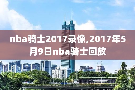 nba骑士2017录像,2017年5月9日nba骑士回放