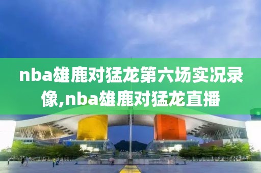 nba雄鹿对猛龙第六场实况录像,nba雄鹿对猛龙直播