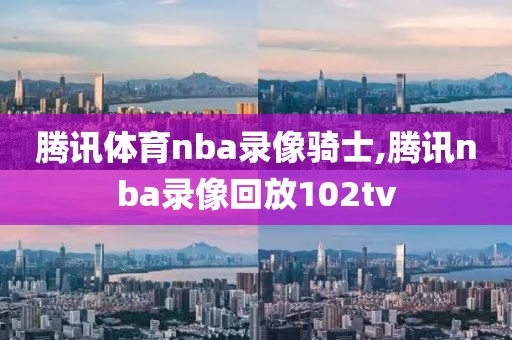 腾讯体育nba录像骑士,腾讯nba录像回放102tv
