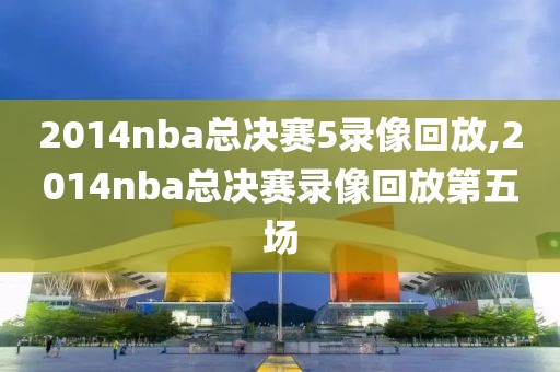 2014nba总决赛5录像回放,2014nba总决赛录像回放第五场