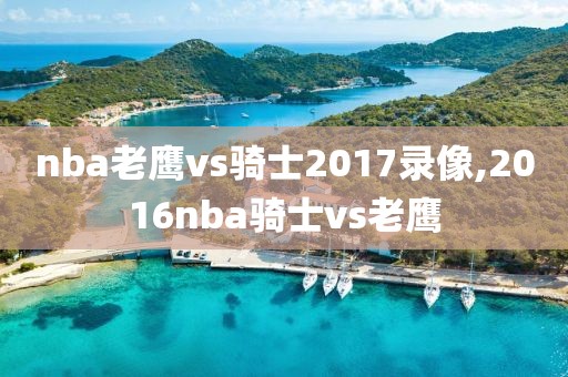 nba老鹰vs骑士2017录像,2016nba骑士vs老鹰