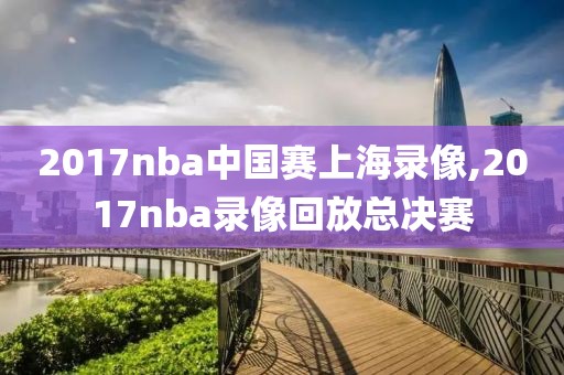 2017nba中国赛上海录像,2017nba录像回放总决赛