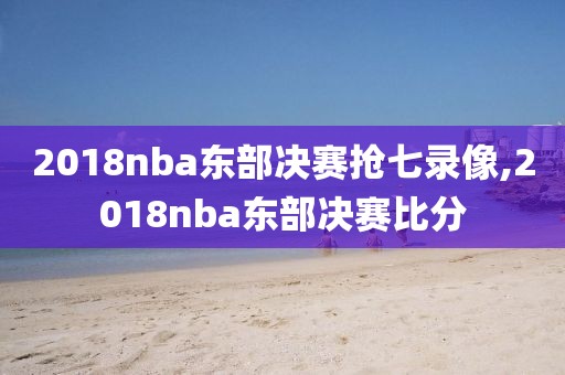 2018nba东部决赛抢七录像,2018nba东部决赛比分