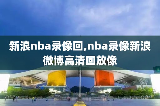 新浪nba录像回,nba录像新浪微博高清回放像