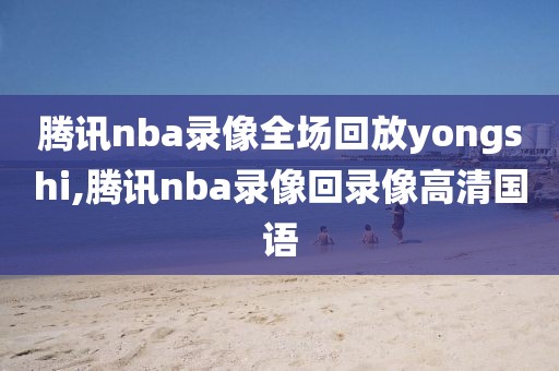 腾讯nba录像全场回放yongshi,腾讯nba录像回录像高清国语