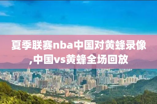 夏季联赛nba中国对黄蜂录像,中国vs黄蜂全场回放