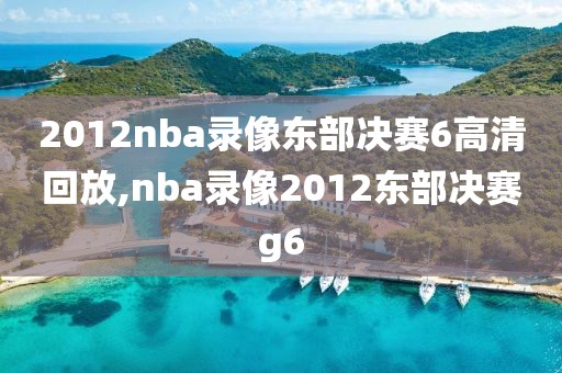 2012nba录像东部决赛6高清回放,nba录像2012东部决赛g6
