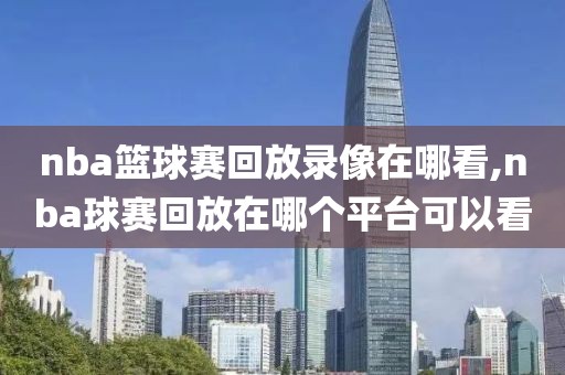 nba篮球赛回放录像在哪看,nba球赛回放在哪个平台可以看