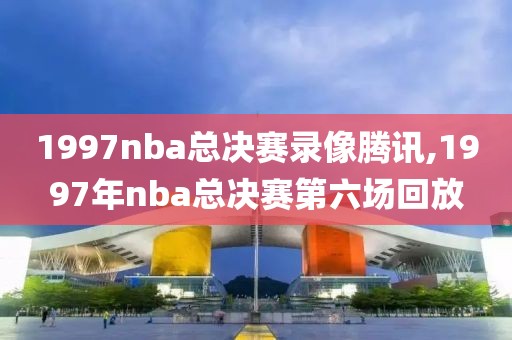 1997nba总决赛录像腾讯,1997年nba总决赛第六场回放