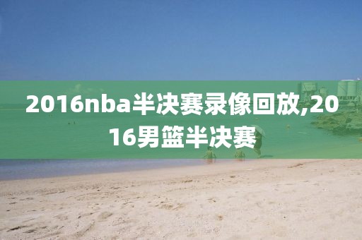 2016nba半决赛录像回放,2016男篮半决赛
