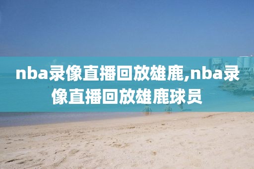 nba录像直播回放雄鹿,nba录像直播回放雄鹿球员