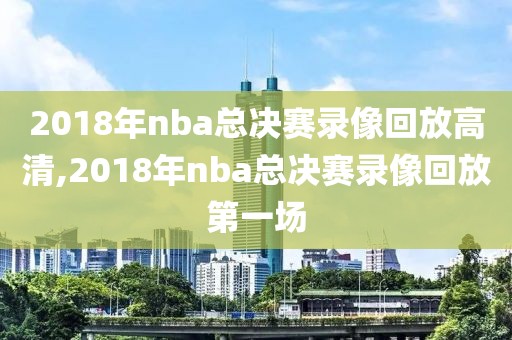 2018年nba总决赛录像回放高清,2018年nba总决赛录像回放第一场