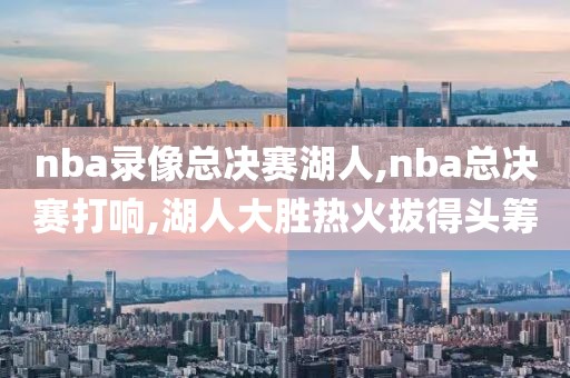 nba录像总决赛湖人,nba总决赛打响,湖人大胜热火拔得头筹