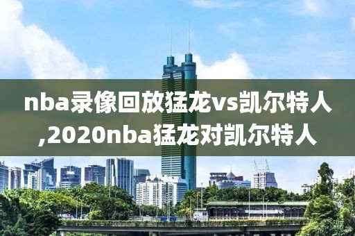 nba录像回放猛龙vs凯尔特人,2020nba猛龙对凯尔特人