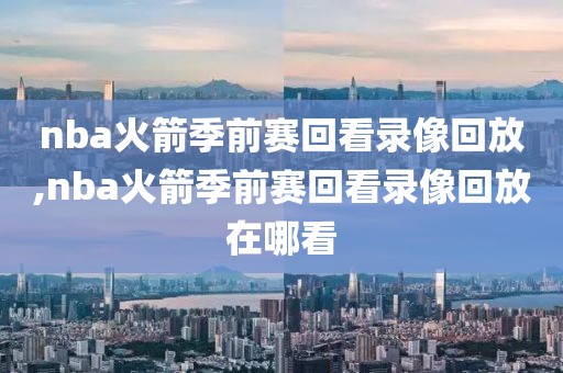 nba火箭季前赛回看录像回放,nba火箭季前赛回看录像回放在哪看
