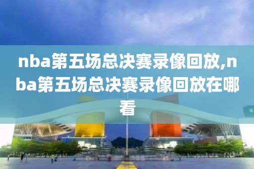 nba第五场总决赛录像回放,nba第五场总决赛录像回放在哪看