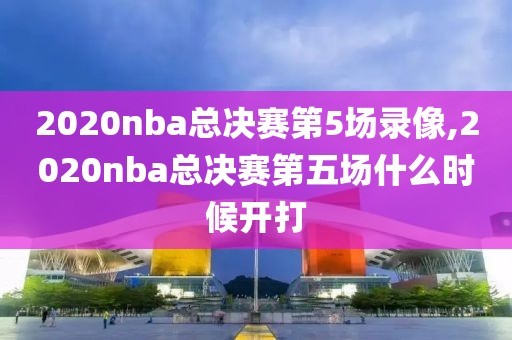 2020nba总决赛第5场录像,2020nba总决赛第五场什么时候开打
