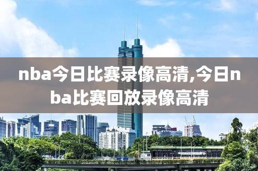 nba今日比赛录像高清,今日nba比赛回放录像高清