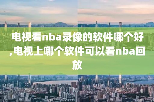 电视看nba录像的软件哪个好,电视上哪个软件可以看nba回放