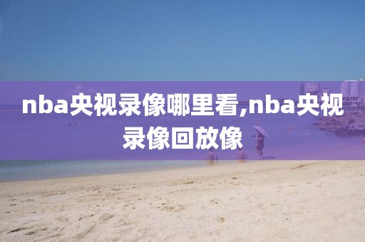nba央视录像哪里看,nba央视录像回放像