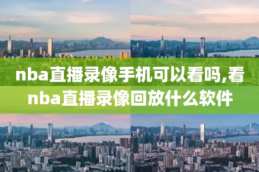 nba直播录像手机可以看吗,看nba直播录像回放什么软件
