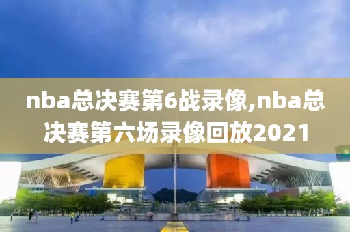 nba总决赛第6战录像,nba总决赛第六场录像回放2021