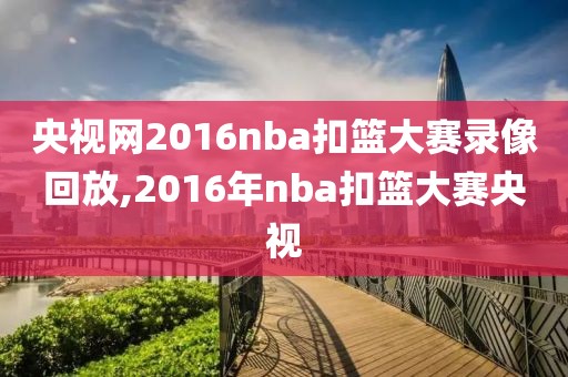 央视网2016nba扣篮大赛录像回放,2016年nba扣篮大赛央视
