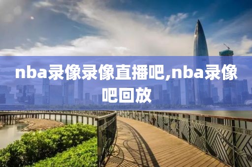 nba录像录像直播吧,nba录像吧回放