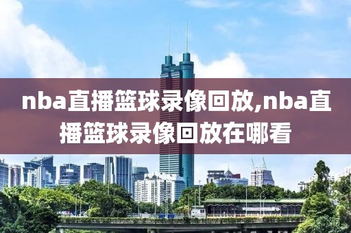 nba直播篮球录像回放,nba直播篮球录像回放在哪看
